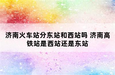 济南火车站分东站和西站吗 济南高铁站是西站还是东站